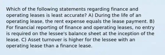 Which of the following statements regarding finance and operating leases is least accurate? A) During the life of an operating lease, the rent expense equals the lease payment. B) For financial reporting of finance and operating leases, no entry is required on the lessee's balance sheet at the inception of the lease. C) Asset turnover is higher for the lessee with an operating lease than a finance lease.