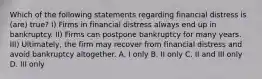 Which of the following statements regarding financial distress is (are) true? I) Firms in financial distress always end up in bankruptcy. II) Firms can postpone bankruptcy for many years. III) Ultimately, the firm may recover from financial distress and avoid bankruptcy altogether. A. I only B. II only C. II and III only D. III only