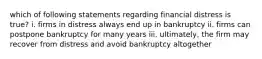 which of following statements regarding financial distress is true? i. firms in distress always end up in bankruptcy ii. firms can postpone bankruptcy for many years iii. ultimately, the firm may recover from distress and avoid bankruptcy altogether