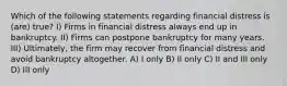 Which of the following statements regarding financial distress is (are) true? I) Firms in financial distress always end up in bankruptcy. II) Firms can postpone bankruptcy for many years. III) Ultimately, the firm may recover from financial distress and avoid bankruptcy altogether. A) I only B) II only C) II and III only D) III only