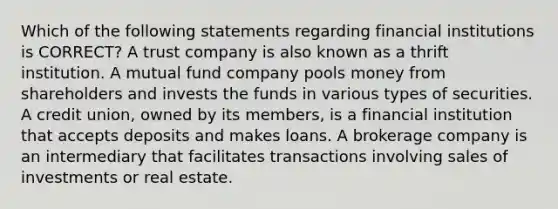 Which of the following statements regarding financial institutions is CORRECT? A trust company is also known as a thrift institution. A mutual fund company pools money from shareholders and invests the funds in various types of securities. A credit union, owned by its members, is a financial institution that accepts deposits and makes loans. A brokerage company is an intermediary that facilitates transactions involving sales of investments or real estate.