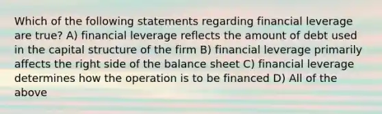 Which of the following statements regarding financial leverage are true? A) financial leverage reflects the amount of debt used in the capital structure of the firm B) financial leverage primarily affects the right side of the balance sheet C) financial leverage determines how the operation is to be financed D) All of the above