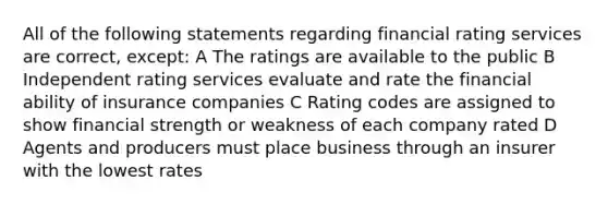 All of the following statements regarding financial rating services are correct, except: A The ratings are available to the public B Independent rating services evaluate and rate the financial ability of insurance companies C Rating codes are assigned to show financial strength or weakness of each company rated D Agents and producers must place business through an insurer with the lowest rates