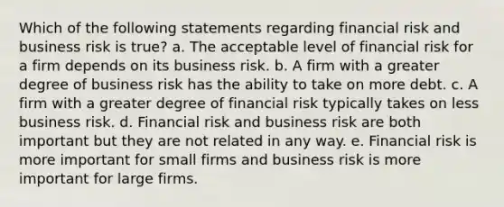 Which of the following statements regarding financial risk and business risk is true? a. The acceptable level of financial risk for a firm depends on its business risk. b. A firm with a greater degree of business risk has the ability to take on more debt. c. A firm with a greater degree of financial risk typically takes on less business risk. d. Financial risk and business risk are both important but they are not related in any way. e. Financial risk is more important for small firms and business risk is more important for large firms.