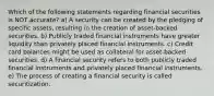 Which of the following statements regarding financial securities is NOT accurate? a) A security can be created by the pledging of specific assets, resulting in the creation of asset-backed securities. b) Publicly traded financial instruments have greater liquidity than privately placed financial instruments. c) Credit card balances might be used as collateral for asset-backed securities. d) A financial security refers to both publicly traded financial instruments and privately placed financial instruments. e) The process of creating a financial security is called securitization.