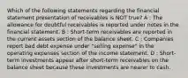 Which of the following statements regarding the financial statement presentation of receivables is NOT true? A : The allowance for doubtful receivables is reported under notes in the financial statement. B : Short-term receivables are reported in the current assets section of the balance sheet. C : Companies report bad debt expense under "selling expense" in the operating expenses section of the income statement. D : Short-term investments appear after short-term receivables on the balance sheet because these investments are nearer to cash.