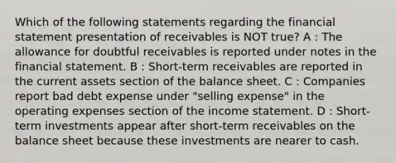 Which of the following statements regarding the financial statement presentation of receivables is NOT true? A : The allowance for doubtful receivables is reported under notes in the financial statement. B : Short-term receivables are reported in the current assets section of the balance sheet. C : Companies report bad debt expense under "selling expense" in the operating expenses section of the <a href='https://www.questionai.com/knowledge/kCPMsnOwdm-income-statement' class='anchor-knowledge'>income statement</a>. D : Short-term investments appear after short-term receivables on the balance sheet because these investments are nearer to cash.