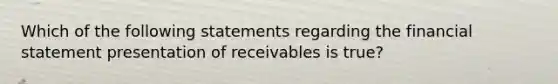 Which of the following statements regarding the financial statement presentation of receivables is true?