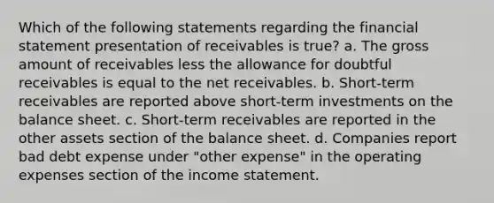 Which of the following statements regarding the financial statement presentation of receivables is true? a. The gross amount of receivables less the allowance for doubtful receivables is equal to the net receivables. b. Short-term receivables are reported above short-term investments on the balance sheet. c. Short-term receivables are reported in the other assets section of the balance sheet. d. Companies report bad debt expense under "other expense" in the operating expenses section of the income statement.