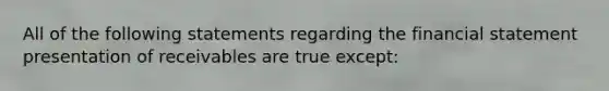 All of the following statements regarding the financial statement presentation of receivables are true except: