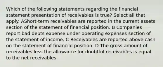 Which of the following statements regarding the financial statement presentation of receivables is true? Select all that apply. AShort-term receivables are reported in the current assets section of the statement of financial position. B Companies report bad debts expense under operating expenses section of the statement of income. C Receivables are reported above cash on the statement of financial position. D The gross amount of receivables less the allowance for doubtful receivables is equal to the net receivables.