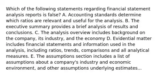 Which of the following statements regarding financial statement analysis reports is false? A. Accounting standards determine which ratios are relevant and useful for the analysis. B. The executive summary provides a brief analysis of results and conclusions. C. The analysis overview includes background on the company, its industry, and the economy D. Evidential matter includes financial statements and information used in the analysis, including ratios, trends, comparisons and all analytical measures. E. The assumptions section includes a list of assumptions about a company's industry and economic environment, and other assumptions underlying estimates...