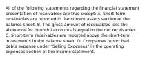 All of the following statements regarding the financial statement presentation of receivables are true except: A. Short-term receivables are reported in the current assets section of the balance sheet. B. The gross amount of receivables less the allowance for doubtful accounts is equal to the net receivables. C. Short-term receivables are reported above the short-term investments in the balance sheet. D. Companies report bad debts expense under "Selling Expenses" in the operating expenses section of the income statement.