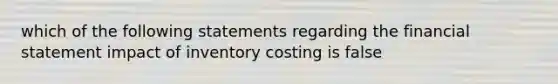 which of the following statements regarding the financial statement impact of inventory costing is false