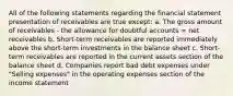 All of the following statements regarding the financial statement presentation of receivables are true except: a. The gross amount of receivables - the allowance for doubtful accounts = net receivables b. Short-term receivables are reported immediately above the short-term investments in the balance sheet c. Short-term receivables are reported in the current assets section of the balance sheet d. Companies report bad debt expenses under "Selling expenses" in the operating expenses section of the income statement