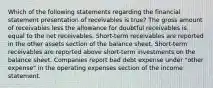 Which of the following statements regarding the financial statement presentation of receivables is true? The gross amount of receivables less the allowance for doubtful receivables is equal to the net receivables. Short-term receivables are reported in the other assets section of the balance sheet. Short-term receivables are reported above short-term investments on the balance sheet. Companies report bad debt expense under "other expense" in the operating expenses section of the income statement.