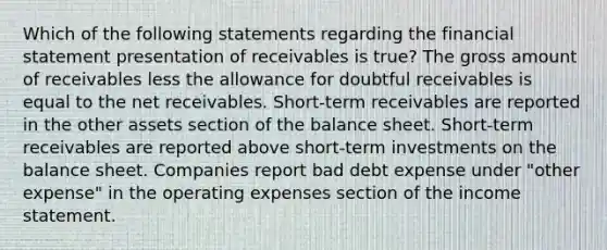 Which of the following statements regarding the financial statement presentation of receivables is true? The gross amount of receivables less the allowance for doubtful receivables is equal to the net receivables. Short-term receivables are reported in the other assets section of the balance sheet. Short-term receivables are reported above short-term investments on the balance sheet. Companies report bad debt expense under "other expense" in the operating expenses section of the <a href='https://www.questionai.com/knowledge/kCPMsnOwdm-income-statement' class='anchor-knowledge'>income statement</a>.