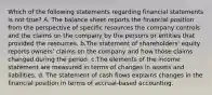 Which of the following statements regarding financial statements is not true? A. The balance sheet reports the financial position from the perspective of specific resources the company controls and the claims on the company by the persons or entities that provided the resources. b.The statement of shareholders' equity reports owners' claims on the company and how those claims changed during the period. c.The elements of the income statement are measured in terms of changes in assets and liabilities. d. The statement of cash flows explains changes in the financial position in terms of accrual-based accounting.