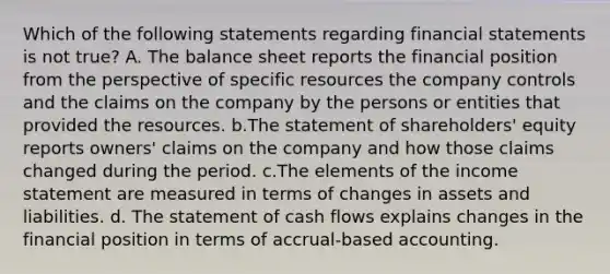 Which of the following statements regarding financial statements is not true? A. The balance sheet reports the financial position from the perspective of specific resources the company controls and the claims on the company by the persons or entities that provided the resources. b.The statement of shareholders' equity reports owners' claims on the company and how those claims changed during the period. c.The elements of the income statement are measured in terms of changes in assets and liabilities. d. The statement of cash flows explains changes in the financial position in terms of accrual-based accounting.