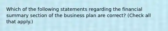 Which of the following statements regarding the financial summary section of the business plan are correct? (Check all that apply.)