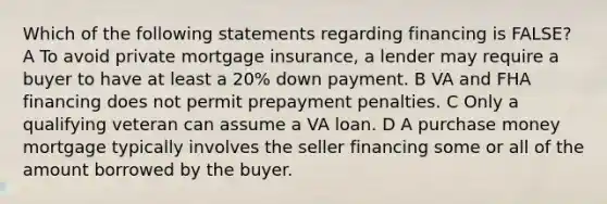 Which of the following statements regarding financing is FALSE? A To avoid private mortgage insurance, a lender may require a buyer to have at least a 20% down payment. B VA and FHA financing does not permit prepayment penalties. C Only a qualifying veteran can assume a VA loan. D A purchase money mortgage typically involves the seller financing some or all of the amount borrowed by the buyer.