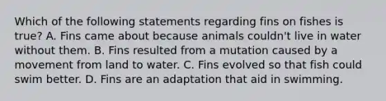 Which of the following statements regarding fins on fishes is true? A. Fins came about because animals couldn't live in water without them. B. Fins resulted from a mutation caused by a movement from land to water. C. Fins evolved so that fish could swim better. D. Fins are an adaptation that aid in swimming.