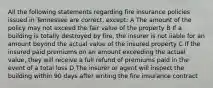 All the following statements regarding fire insurance policies issued in Tennessee are correct, except: A The amount of the policy may not exceed the fair value of the property B If a building is totally destroyed by fire, the insurer is not liable for an amount beyond the actual value of the insured property C If the insured paid premiums on an amount exceeding the actual value, they will receive a full refund of premiums paid in the event of a total loss D The insurer or agent will inspect the building within 90 days after writing the fire insurance contract