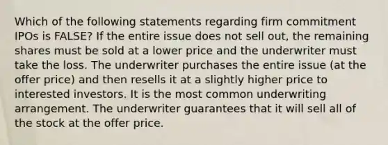 Which of the following statements regarding firm commitment IPOs is FALSE? If the entire issue does not sell out, the remaining shares must be sold at a lower price and the underwriter must take the loss. The underwriter purchases the entire issue (at the offer price) and then resells it at a slightly higher price to interested investors. It is the most common underwriting arrangement. The underwriter guarantees that it will sell all of the stock at the offer price.