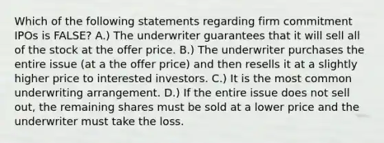 Which of the following statements regarding firm commitment IPOs is​ FALSE? A.) The underwriter guarantees that it will sell all of the stock at the offer price. B.) The underwriter purchases the entire issue​ (at a the offer​ price) and then resells it at a slightly higher price to interested investors. C.) It is the most common underwriting arrangement. D.) If the entire issue does not sell​ out, the remaining shares must be sold at a lower price and the underwriter must take the loss.