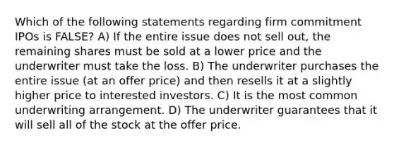 Which of the following statements regarding firm commitment IPOs is FALSE? A) If the entire issue does not sell out, the remaining shares must be sold at a lower price and the underwriter must take the loss. B) The underwriter purchases the entire issue (at an offer price) and then resells it at a slightly higher price to interested investors. C) It is the most common underwriting arrangement. D) The underwriter guarantees that it will sell all of the stock at the offer price.