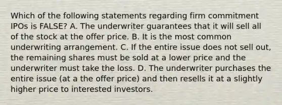 Which of the following statements regarding firm commitment IPOs is​ FALSE? A. The underwriter guarantees that it will sell all of the stock at the offer price. B. It is the most common underwriting arrangement. C. If the entire issue does not sell​ out, the remaining shares must be sold at a lower price and the underwriter must take the loss. D. The underwriter purchases the entire issue​ (at a the offer​ price) and then resells it at a slightly higher price to interested investors.