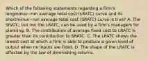 Which of the following statements regarding a​ firm's longminus−run average total cost ​(LRATC​) curve and its shortminus−run average total cost ​(SRATC​) curve is true​? A. The SRATC​, but not the LRATC​, can be used by a​ firm's managers for planning. B. The contribution of average fixed cost to LRATC is greater than its contribution to SRATC. C. The LRATC shows the lowest cost at which a firm is able to produce a given level of output when no inputs are fixed. D. The shape of the LRATC is affected by the law of diminishing returns.