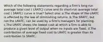 Which of the following statements regarding a firm's long-run average total cost ( LRATC) curve and its short-run average total cost ( SRATC) curve is true? Select one: a.The shape of the LRATC is affected by the law of diminishing returns. b.The SRATC, but not the LRATC, can be used by a firm's managers for planning. c.The LRATC shows the lowest cost at which a firm is able to produce a given level of output when no inputs are fixed. d.The contribution of average fixed cost to LRATC is greater than its contribution to SRATC.