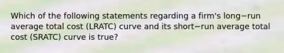 Which of the following statements regarding a​ firm's long−run average total cost ​(LRATC​) curve and its short−run average total cost ​(SRATC​) curve is true​?