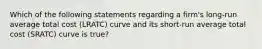 Which of the following statements regarding a​ firm's long-run average total cost (LRATC​) curve and its short-run average total cost (SRATC​) curve is true​?