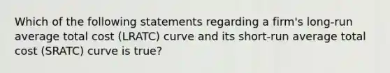 Which of the following statements regarding a​ firm's long-run average total cost (LRATC​) curve and its short-run average total cost (SRATC​) curve is true​?