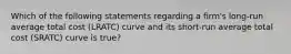 Which of the following statements regarding a firm's long-run average total cost (LRATC) curve and its short-run average total cost (SRATC) curve is true?