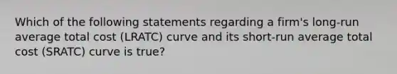 Which of the following statements regarding a firm's long-run average total cost (LRATC) curve and its short-run average total cost (SRATC) curve is true?