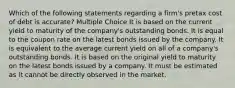 Which of the following statements regarding a firm's pretax cost of debt is accurate? Multiple Choice It is based on the current yield to maturity of the company's outstanding bonds. It is equal to the coupon rate on the latest bonds issued by the company. It is equivalent to the average current yield on all of a company's outstanding bonds. It is based on the original yield to maturity on the latest bonds issued by a company. It must be estimated as it cannot be directly observed in the market.