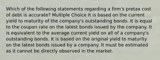 Which of the following statements regarding a firm's pretax cost of debt is accurate? Multiple Choice It is based on the current yield to maturity of the company's outstanding bonds. It is equal to the coupon rate on the latest bonds issued by the company. It is equivalent to the average current yield on all of a company's outstanding bonds. It is based on the original yield to maturity on the latest bonds issued by a company. It must be estimated as it cannot be directly observed in the market.