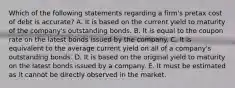 Which of the following statements regarding a firm's pretax cost of debt is accurate? A. It is based on the current yield to maturity of the company's outstanding bonds. B. It is equal to the coupon rate on the latest bonds issued by the company. C. It is equivalent to the average current yield on all of a company's outstanding bonds. D. It is based on the original yield to maturity on the latest bonds issued by a company. E. It must be estimated as it cannot be directly observed in the market.