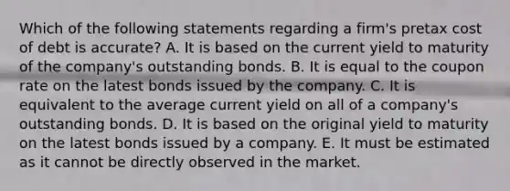 Which of the following statements regarding a firm's pretax cost of debt is accurate? A. It is based on the current yield to maturity of the company's outstanding bonds. B. It is equal to the coupon rate on the latest bonds issued by the company. C. It is equivalent to the average current yield on all of a company's outstanding bonds. D. It is based on the original yield to maturity on the latest bonds issued by a company. E. It must be estimated as it cannot be directly observed in the market.