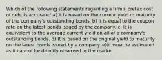 Which of the following statements regarding a firm's pretax cost of debt is accurate? a) It is based on the current yield to maturity of the company's outstanding bonds. b) It is equal to the coupon rate on the latest bonds issued by the company. c) It is equivalent to the average current yield on all of a company's outstanding bonds. d) It is based on the original yield to maturity on the latest bonds issued by a company. e)It must be estimated as it cannot be directly observed in the market.