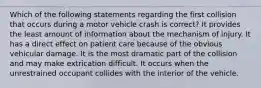 Which of the following statements regarding the first collision that occurs during a motor vehicle crash is correct? It provides the least amount of information about the mechanism of injury. It has a direct effect on patient care because of the obvious vehicular damage. It is the most dramatic part of the collision and may make extrication difficult. It occurs when the unrestrained occupant collides with the interior of the vehicle.