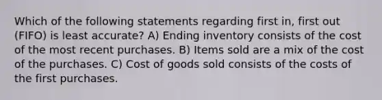 Which of the following statements regarding first in, first out (FIFO) is least accurate? A) Ending inventory consists of the cost of the most recent purchases. B) Items sold are a mix of the cost of the purchases. C) Cost of goods sold consists of the costs of the first purchases.