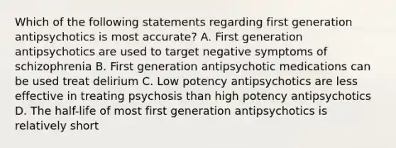 Which of the following statements regarding first generation antipsychotics is most accurate? A. First generation antipsychotics are used to target negative symptoms of schizophrenia B. First generation antipsychotic medications can be used treat delirium C. Low potency antipsychotics are less effective in treating psychosis than high potency antipsychotics D. The half-life of most first generation antipsychotics is relatively short