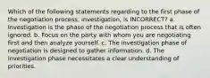 Which of the following statements regarding to the first phase of the negotiation process, investigation, is INCORRECT? a. Investigation is the phase of the negotiation process that is often ignored. b. Focus on the party with whom you are negotiating first and then analyze yourself. c. The investigation phase of negotiation is designed to gather information. d. The investigation phase necessitates a clear understanding of priorities.