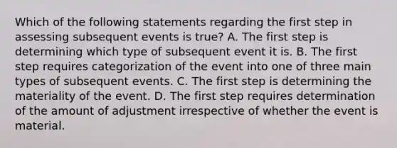 Which of the following statements regarding the first step in assessing subsequent events is true? A. The first step is determining which type of subsequent event it is. B. The first step requires categorization of the event into one of three main types of subsequent events. C. The first step is determining the materiality of the event. D. The first step requires determination of the amount of adjustment irrespective of whether the event is material.