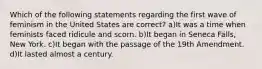 Which of the following statements regarding the first wave of feminism in the United States are correct? a)It was a time when feminists faced ridicule and scorn. b)It began in Seneca Falls, New York. c)It began with the passage of the 19th Amendment. d)It lasted almost a century.