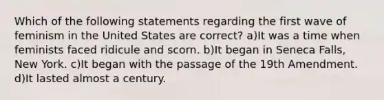 Which of the following statements regarding the first wave of feminism in the United States are correct? a)It was a time when feminists faced ridicule and scorn. b)It began in Seneca Falls, New York. c)It began with the passage of the 19th Amendment. d)It lasted almost a century.